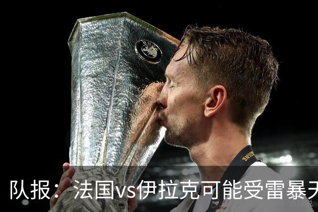 队报：法国vs伊拉克可能受雷暴天气影响，若不顺利恐怕要踢数小时